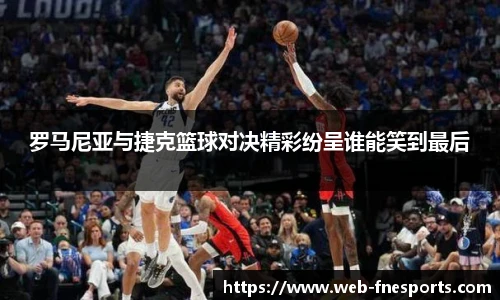 罗马尼亚与捷克篮球对决精彩纷呈谁能笑到最后