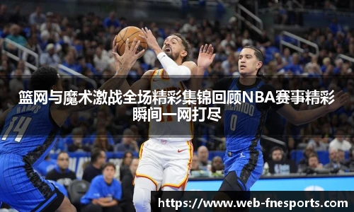 篮网与魔术激战全场精彩集锦回顾NBA赛事精彩瞬间一网打尽