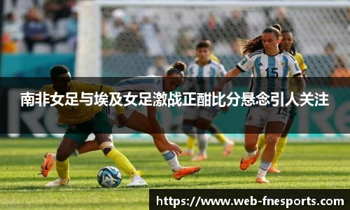南非女足与埃及女足激战正酣比分悬念引人关注